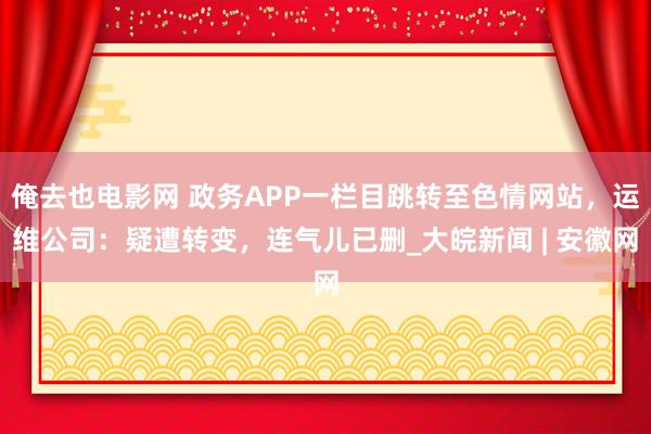 俺去也电影网 政务APP一栏目跳转至色情网站，运维公司：疑遭转变，连气儿已删_大皖新闻 | 安徽网