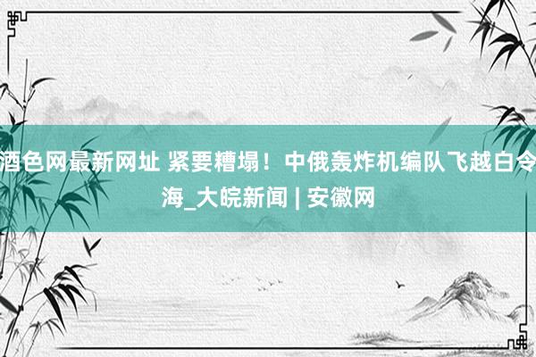 酒色网最新网址 紧要糟塌！中俄轰炸机编队飞越白令海_大皖新闻 | 安徽网