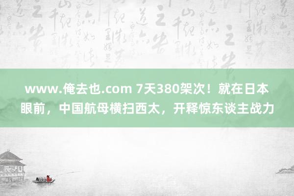 www.俺去也.com 7天380架次！就在日本眼前，中国航母横扫西太，开释惊东谈主战力