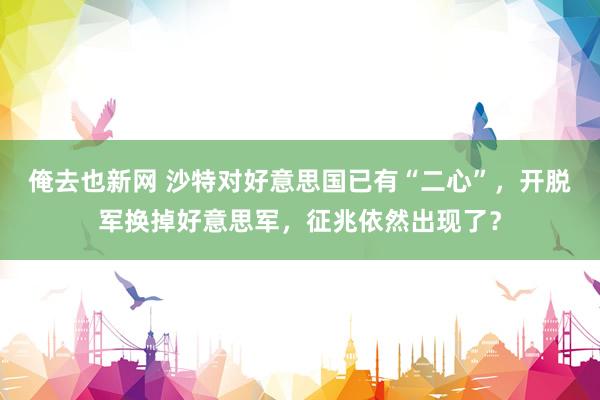 俺去也新网 沙特对好意思国已有“二心”，开脱军换掉好意思军，征兆依然出现了？