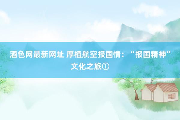 酒色网最新网址 厚植航空报国情：“报国精神”文化之旅①