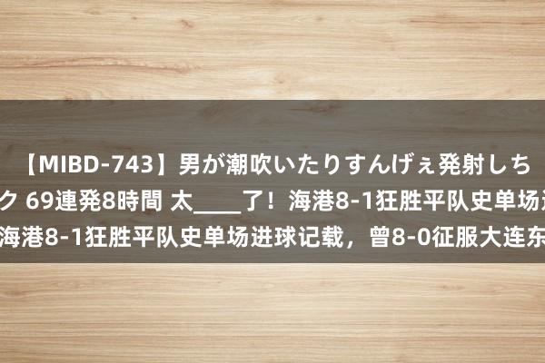 【MIBD-743】男が潮吹いたりすんげぇ発射しちゃう！ 女神の痴女テク 69連発8時間 太____了！海港8-1狂胜平队史单场进球记载，曾8-0征服大连东谈主