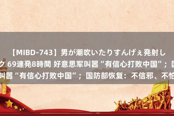 【MIBD-743】男が潮吹いたりすんげぇ発射しちゃう！ 女神の痴女テク 69連発8時間 好意思军叫嚣“有信心打败中国”；国防部恢复：不信邪、不怕鬼