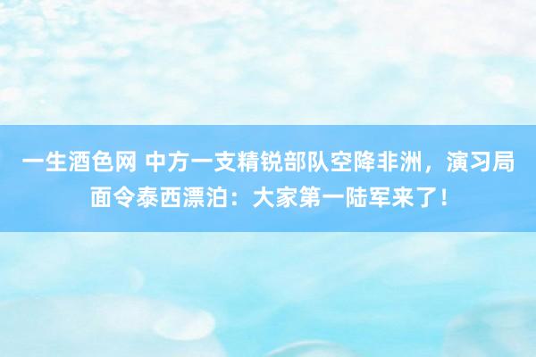 一生酒色网 中方一支精锐部队空降非洲，演习局面令泰西漂泊：大家第一陆军来了！