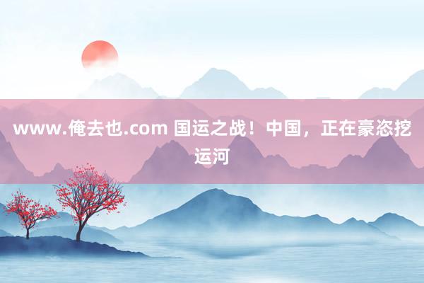 www.俺去也.com 国运之战！中国，正在豪恣挖运河