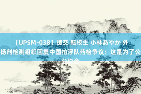 【UPSM-038】援交 転校生 小林あやか 外洋昂扬剂检测组织回复中国拍浮队药检争议：这是为了公说念