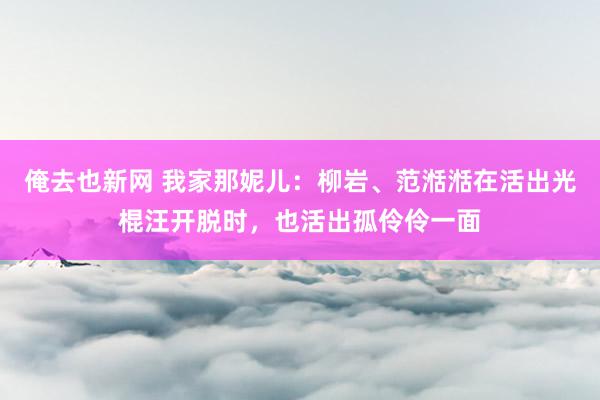 俺去也新网 我家那妮儿：柳岩、范湉湉在活出光棍汪开脱时，也活出孤伶伶一面