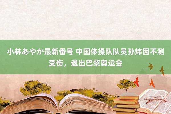 小林あやか最新番号 中国体操队队员孙炜因不测受伤，退出巴黎奥运会