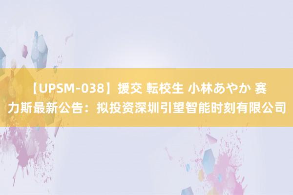 【UPSM-038】援交 転校生 小林あやか 赛力斯最新公告：拟投资深圳引望智能时刻有限公司