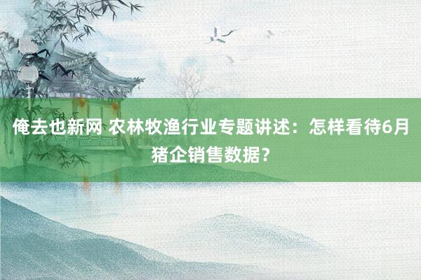 俺去也新网 农林牧渔行业专题讲述：怎样看待6月猪企销售数据？