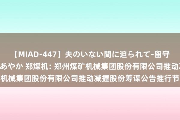 【MIAD-447】夫のいない間に迫られて-留守中に寝取られた私- 小林あやか 郑煤机: 郑州煤矿机械集团股份有限公司推动减握股份筹谋公告推行节录