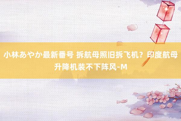 小林あやか最新番号 拆航母照旧拆飞机？印度航母升降机装不下阵风-M