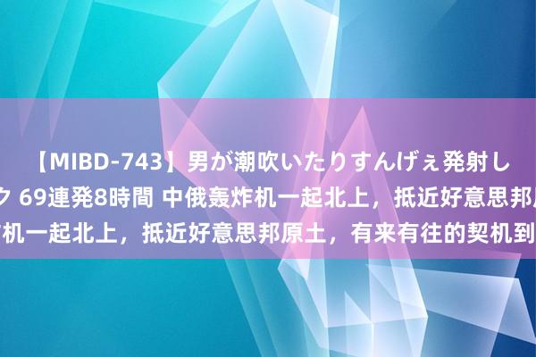 【MIBD-743】男が潮吹いたりすんげぇ発射しちゃう！ 女神の痴女テク 69連発8時間 中俄轰炸机一起北上，抵近好意思邦原土，有来有往的契机到了