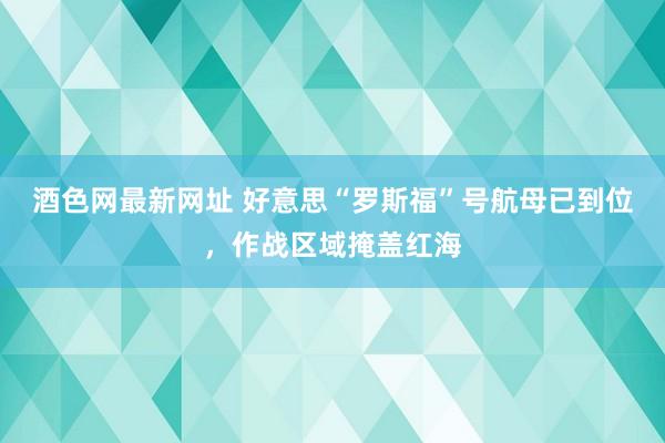 酒色网最新网址 好意思“罗斯福”号航母已到位，作战区域掩盖红海