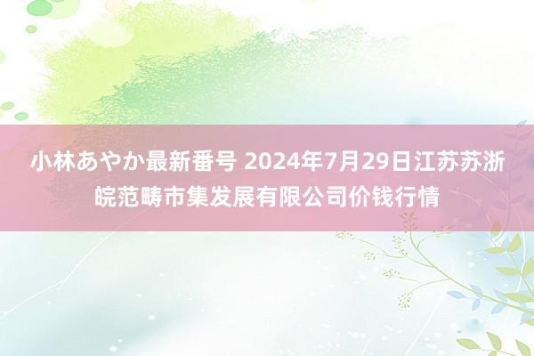 小林あやか最新番号 2024年7月29日江苏苏浙皖范畴市集发展有限公司价钱行情