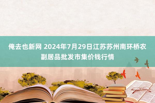 俺去也新网 2024年7月29日江苏苏州南环桥农副居品批发市集价钱行情