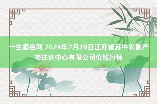 一生酒色网 2024年7月29日江苏省苏中农副产物往还中心有限公司价钱行情