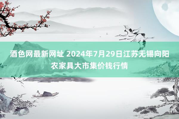 酒色网最新网址 2024年7月29日江苏无锡向阳农家具大市集价钱行情