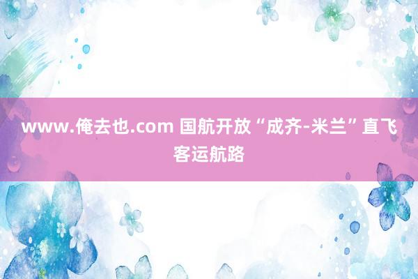 www.俺去也.com 国航开放“成齐-米兰”直飞客运航路