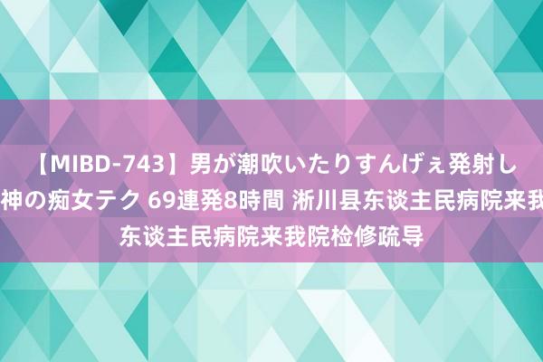 【MIBD-743】男が潮吹いたりすんげぇ発射しちゃう！ 女神の痴女テク 69連発8時間 淅川县东谈主民病院来我院检修疏导