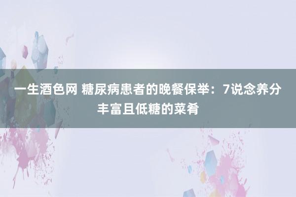 一生酒色网 糖尿病患者的晚餐保举：7说念养分丰富且低糖的菜肴