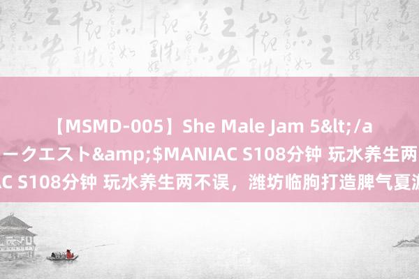 【MSMD-005】She Male Jam 5</a>2008-08-04グローリークエスト&$MANIAC S108分钟 玩水养生两不误，潍坊临朐打造脾气夏游名目