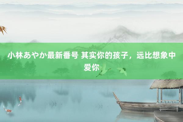 小林あやか最新番号 其实你的孩子，远比想象中爱你