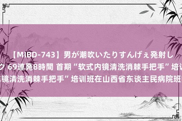 【MIBD-743】男が潮吹いたりすんげぇ発射しちゃう！ 女神の痴女テク 69連発8時間 首期“软式内镜清洗消棘手把手”培训班在山西省东谈主民病院班师举办