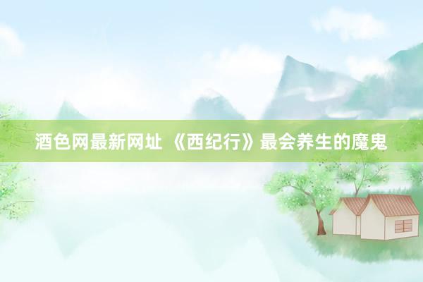 酒色网最新网址 《西纪行》最会养生的魔鬼