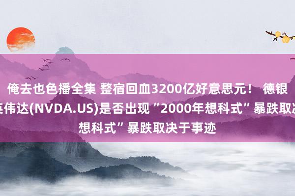 俺去也色播全集 整宿回血3200亿好意思元！ 德银发声：英伟达(NVDA.US)是否出现“2000年想科式”暴跌取决于事迹