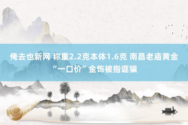 俺去也新网 称重2.2克本体1.6克 南昌老庙黄金“一口价”金饰被指诓骗