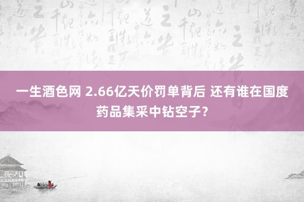 一生酒色网 2.66亿天价罚单背后 还有谁在国度药品集采中钻空子？