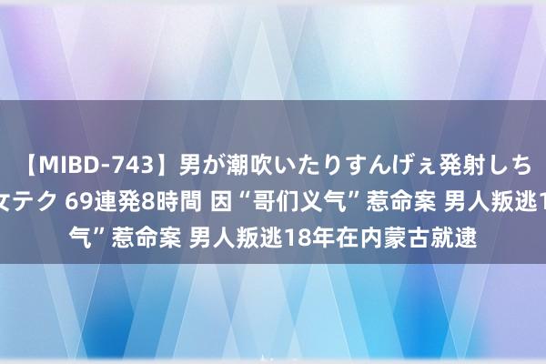 【MIBD-743】男が潮吹いたりすんげぇ発射しちゃう！ 女神の痴女テク 69連発8時間 因“哥们义气”惹命案 男人叛逃18年在内蒙古就逮