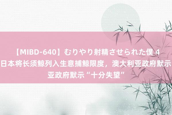 【MIBD-640】むりやり射精させられた僕 4時間 外媒：日本将长须鲸列入生意捕鲸限度，澳大利亚政府默示“十分失望”