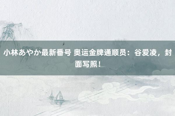 小林あやか最新番号 奥运金牌通顺员：谷爱凌，封面写照！