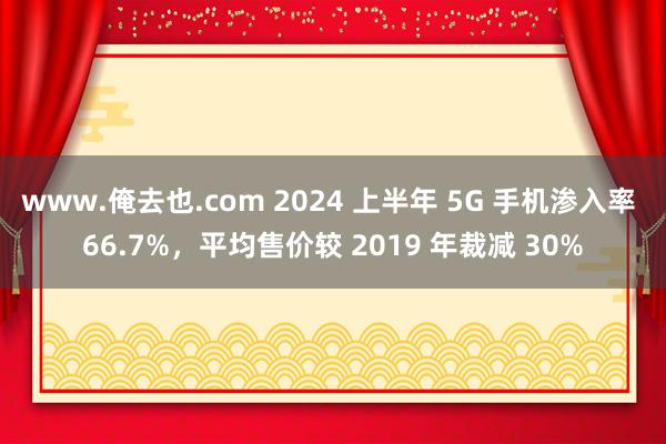 www.俺去也.com 2024 上半年 5G 手机渗入率 66.7%，平均售价较 2019 年裁减 30%