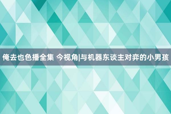 俺去也色播全集 今视角|与机器东谈主对弈的小男孩