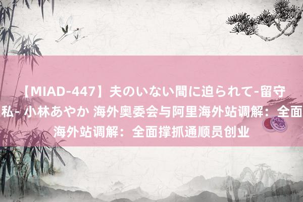 【MIAD-447】夫のいない間に迫られて-留守中に寝取られた私- 小林あやか 海外奥委会与阿里海外站调解：全面撑抓通顺员创业