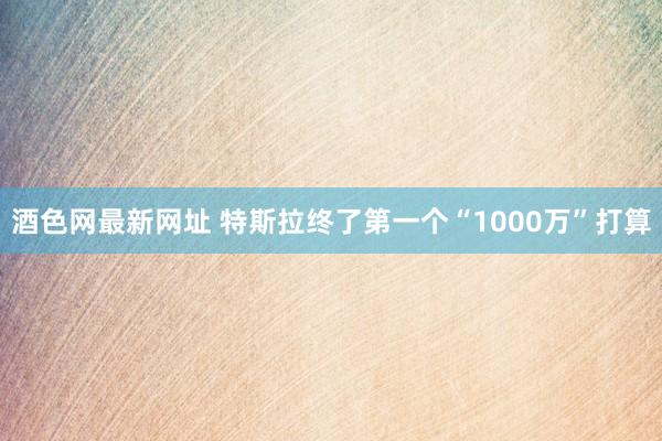 酒色网最新网址 特斯拉终了第一个“1000万”打算