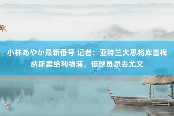 小林あやか最新番号 记者：亚特兰大思将库普梅纳斯卖给利物浦，但球员思去尤文