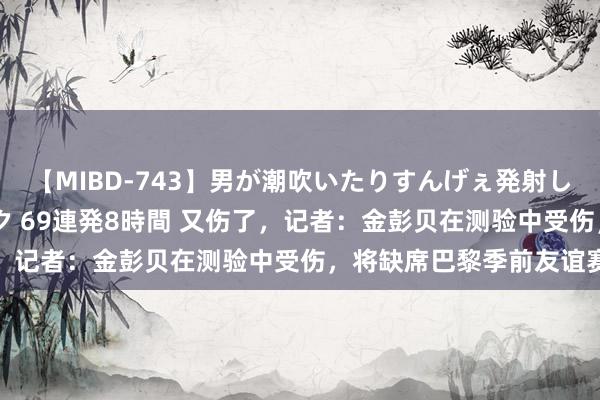 【MIBD-743】男が潮吹いたりすんげぇ発射しちゃう！ 女神の痴女テク 69連発8時間 又伤了，记者：金彭贝在测验中受伤，将缺席巴黎季前友谊赛