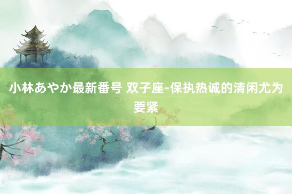 小林あやか最新番号 双子座-保执热诚的清闲尤为要紧