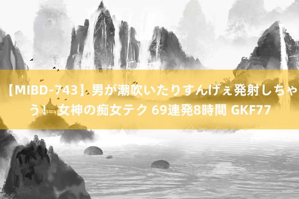 【MIBD-743】男が潮吹いたりすんげぇ発射しちゃう！ 女神の痴女テク 69連発8時間 GKF77