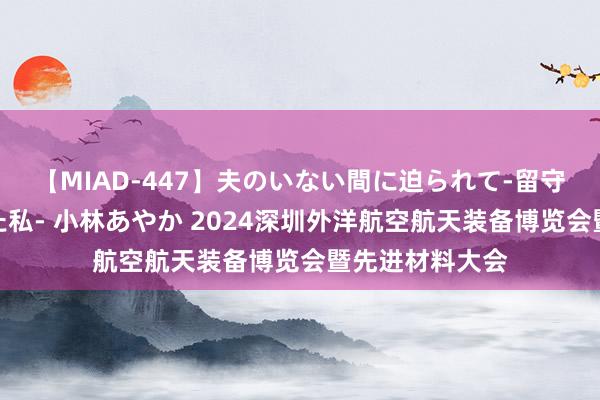 【MIAD-447】夫のいない間に迫られて-留守中に寝取られた私- 小林あやか 2024深圳外洋航空航天装备博览会暨先进材料大会