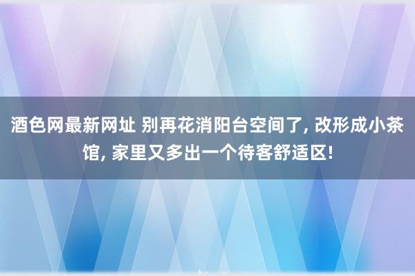 酒色网最新网址 别再花消阳台空间了， 改形成小茶馆， 家里又多出一个待客舒适区!