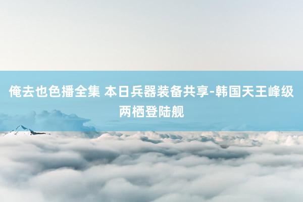 俺去也色播全集 本日兵器装备共享-韩国天王峰级两栖登陆舰