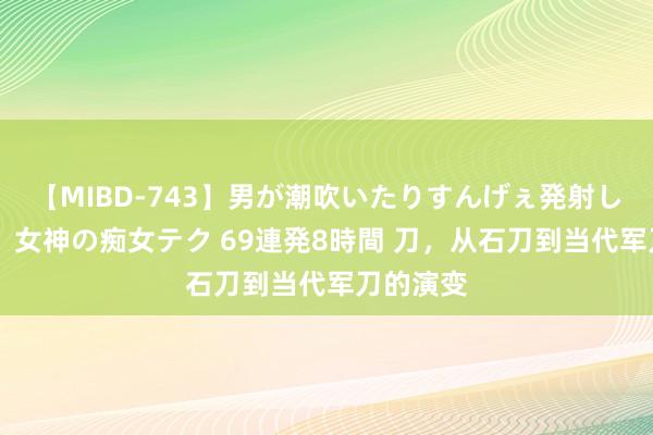 【MIBD-743】男が潮吹いたりすんげぇ発射しちゃう！ 女神の痴女テク 69連発8時間 刀，从石刀到当代军刀的演变