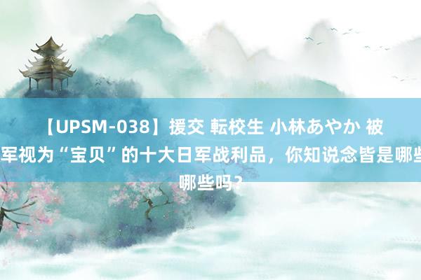 【UPSM-038】援交 転校生 小林あやか 被新四军视为“宝贝”的十大日军战利品，你知说念皆是哪些吗？