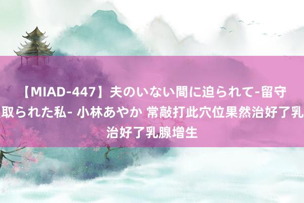 【MIAD-447】夫のいない間に迫られて-留守中に寝取られた私- 小林あやか 常敲打此穴位果然治好了乳腺增生