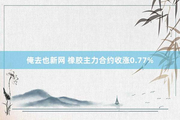 俺去也新网 橡胶主力合约收涨0.77%